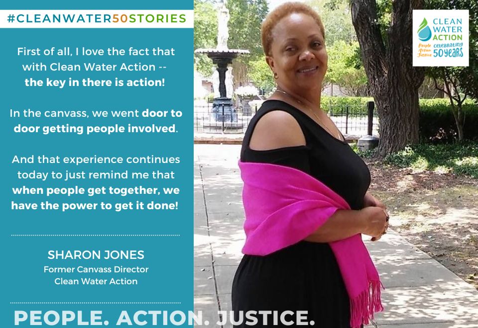 First of all, I love the fact that Clean Water Action, the key in there is action. In the canvass, we went door to door getting people involved. And that experience continues today to just remind me that when people get together, you know we're government, we make those decisions, we have the power to get it done. - Sharon Jones former NJ Canvass Director