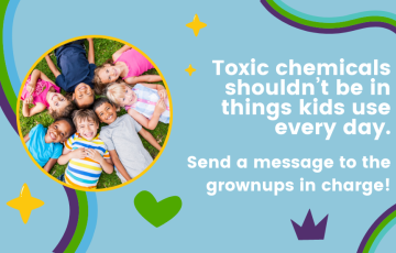 Toxic chemicals shouldn't be in things kids use every day. Send a message to the grownups in charge!